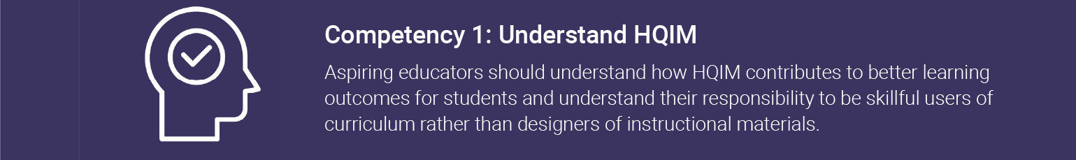 Competency 1: Understand HQIM. Aspiring educators should understand how HQIM contributes to better learning outcomes for students and understand their responsibility to be skillful users of curriculum rather than designers of instructional materials.